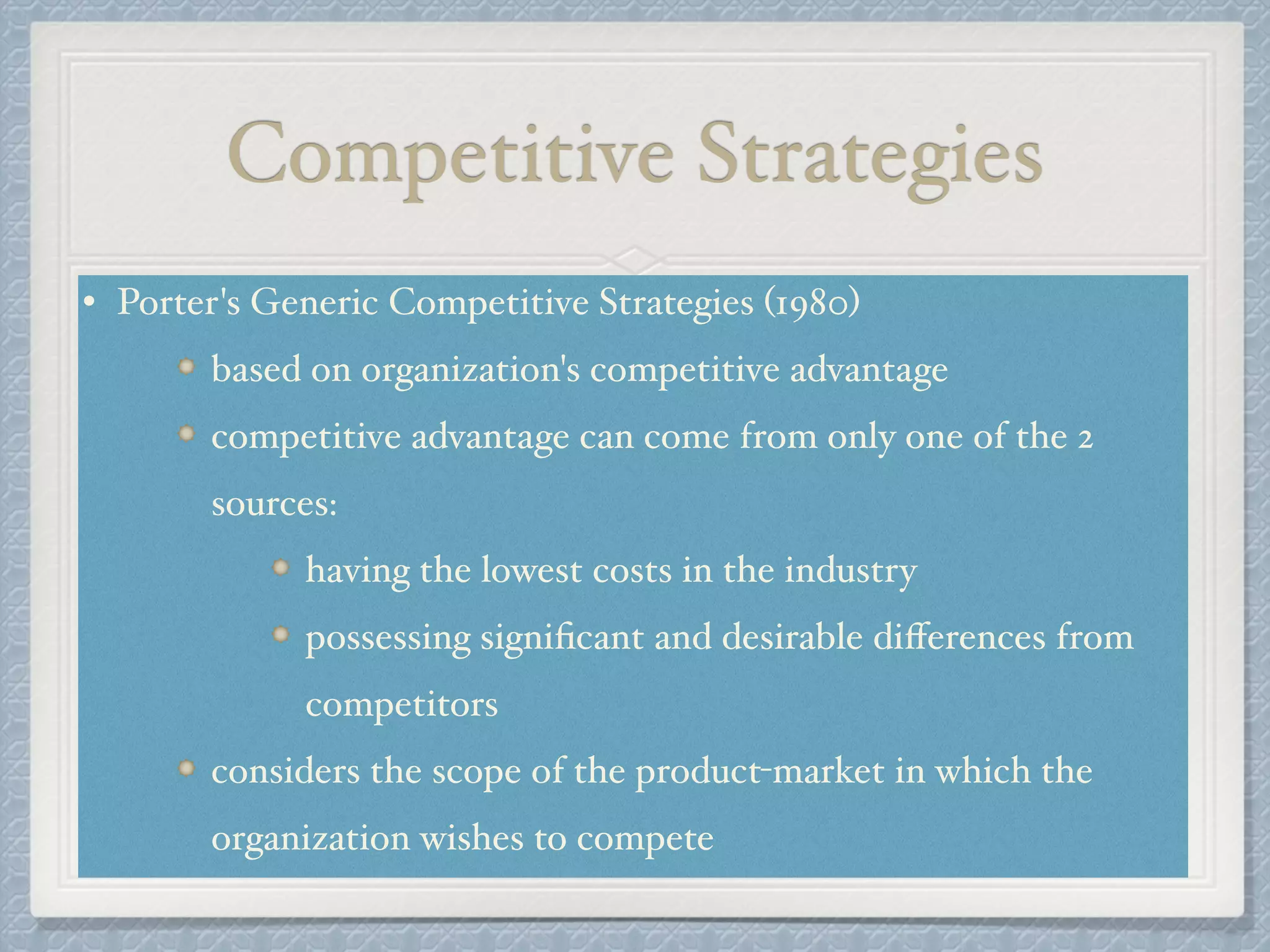 Competitive Strategies
• Porter's Generic Competitive Strategies (1980) !
based on organization's competitive advantage !
competitive advantage can come from only one of the 2
sources: !
having the lowest costs in the industry !
possessing signiﬁcant and desirable diﬀerences from
competitors!
considers the scope of the product-market in which the
organization wishes to compete
 