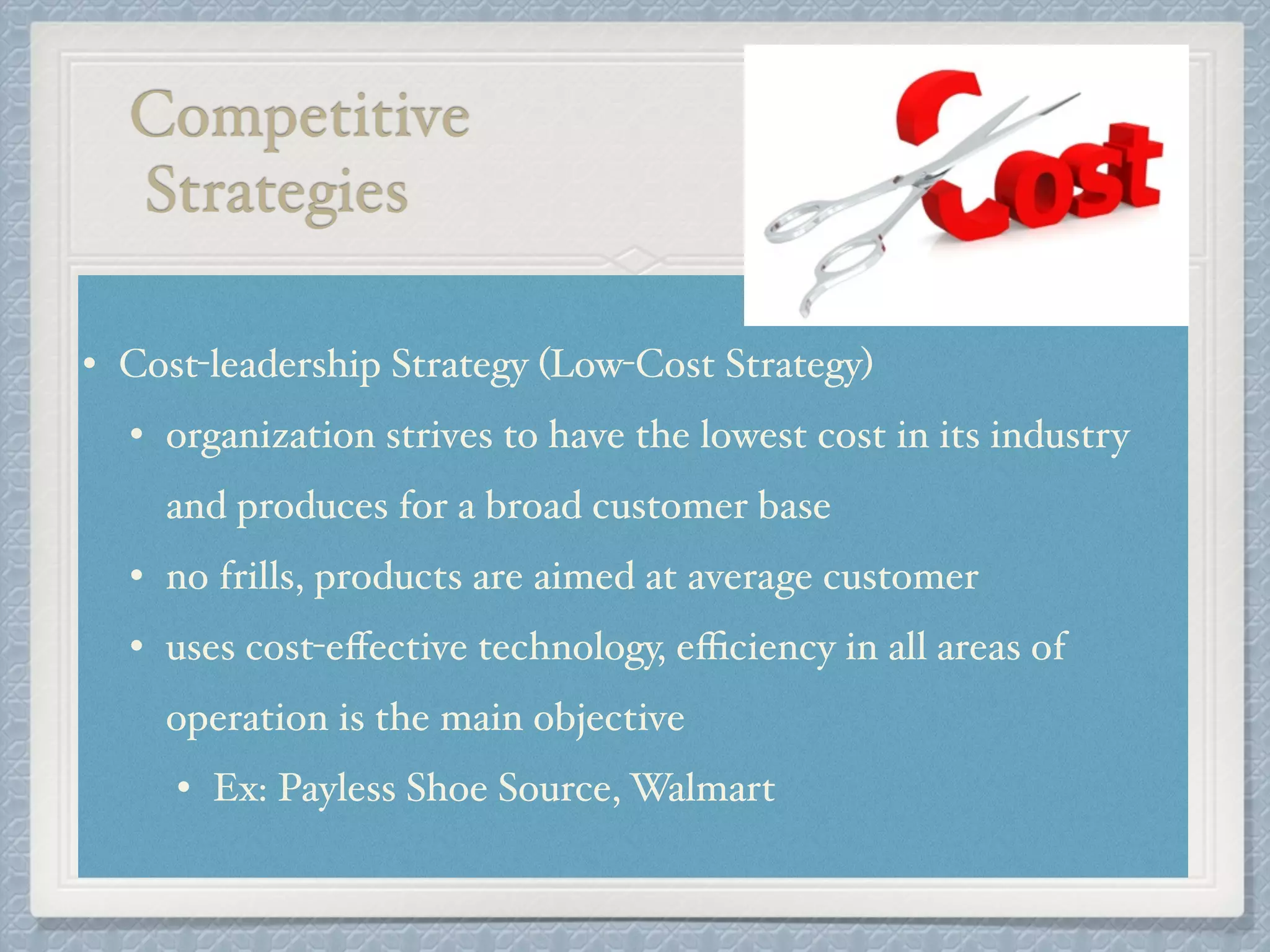 Competitive!
Strategies
• Cost-leadership Strategy (Low-Cost Strategy) !
• organization strives to have the lowest cost in its industry
and produces for a broad customer base!
• no frills, products are aimed at average customer !
• uses cost-eﬀective technology, eﬃciency in all areas of
operation is the main objective!
• Ex: Payless Shoe Source, Walmart
 
