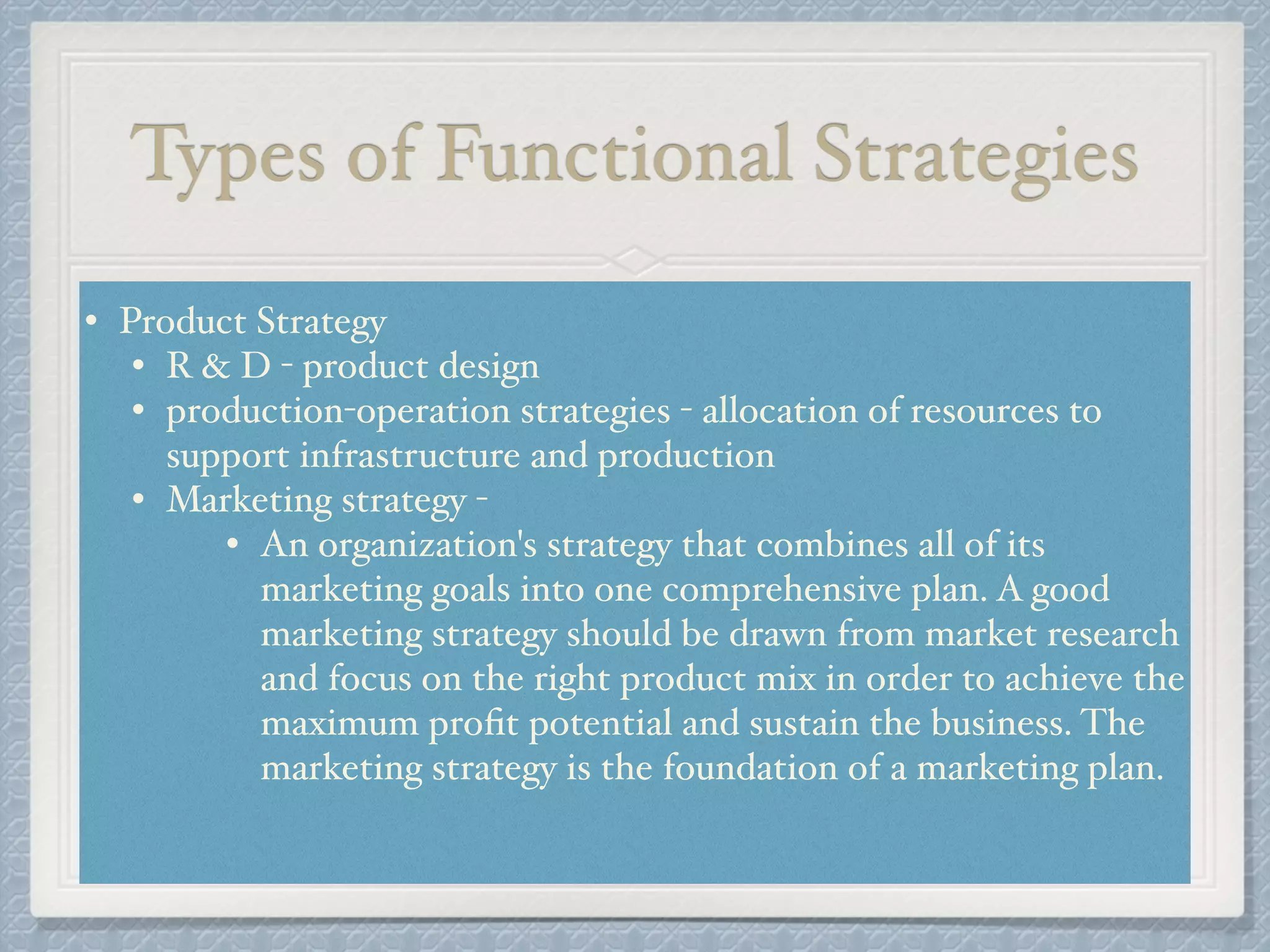 Types of Functional Strategies
• Product Strategy !
• R & D - product design !
• production-operation strategies - allocation of resources to
support infrastructure and production !
• Marketing strategy - !
• An organization's strategy that combines all of its
marketing goals into one comprehensive plan. A good
marketing strategy should be drawn from market research
and focus on the right product mix in order to achieve the
maximum proﬁt potential and sustain the business. The
marketing strategy is the foundation of a marketing plan.!
!
 