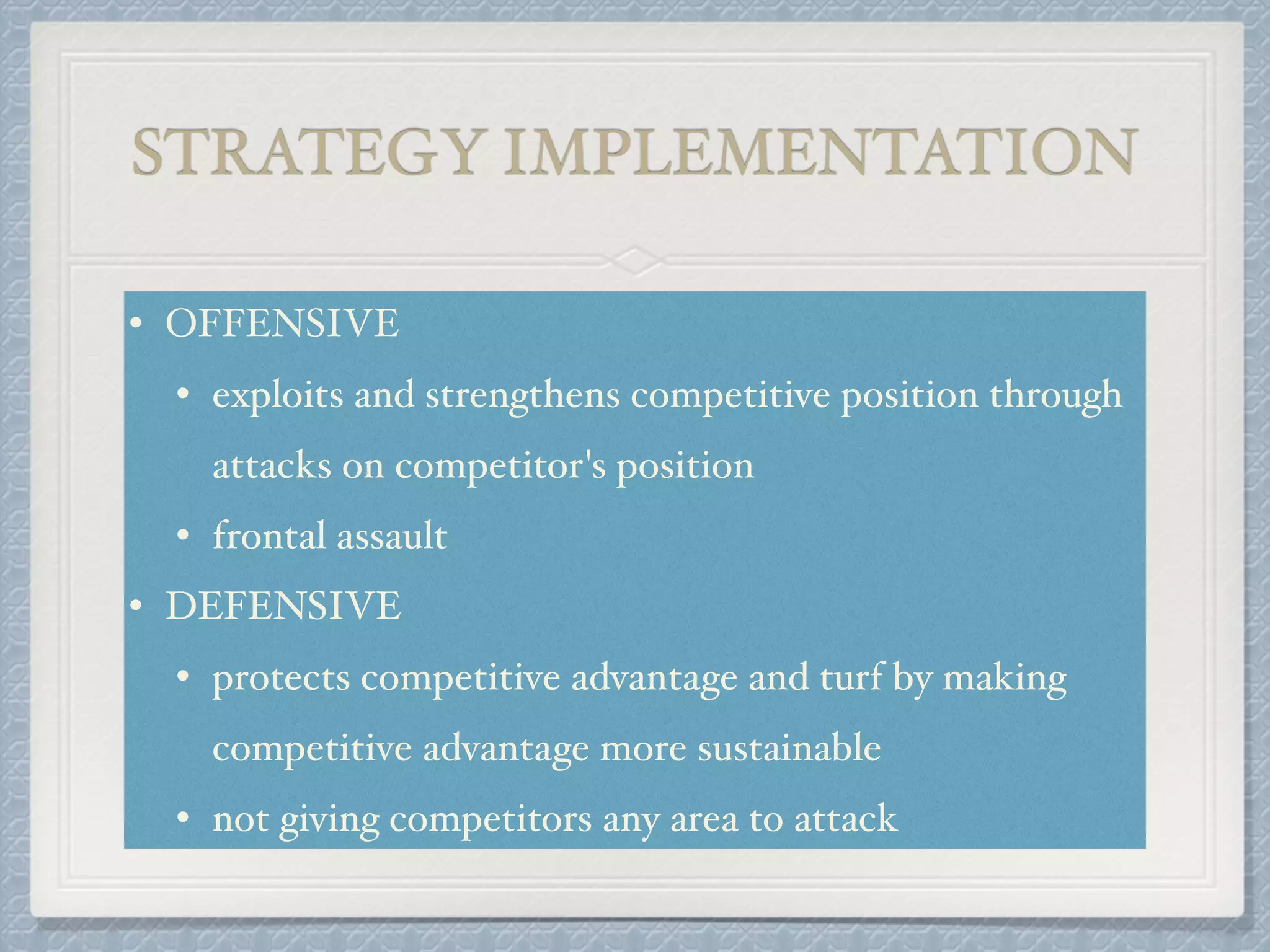 STRATEGY IMPLEMENTATION
• OFFENSIVE!
• exploits and strengthens competitive position through
attacks on competitor's position!
• frontal assault!
• DEFENSIVE!
• protects competitive advantage and turf by making
competitive advantage more sustainable !
• not giving competitors any area to attack
 