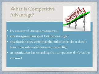 What is Competitive !
Advantage?
• key concept of strategic management !
• sets an organization apart (competitive edge) !
• organization does something that others can't do or does it
better than others do (distinctive capability) !
• an organization has something that competitors don't (unique
resource)
 