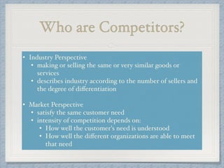 Who are Competitors?
• Industry Perspective!
• making or selling the same or very similar goods or
services!
• describes industry according to the number of sellers and
the degree of diﬀerentiation!
!
• Market Perspective!
• satisfy the same customer need!
• intensity of competition depends on: !
• How well the customer's need is understood!
• How well the diﬀerent organizations are able to meet
that need
 