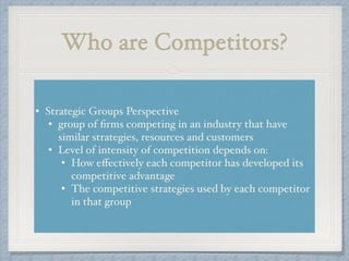 Who are Competitors?
• Strategic Groups Perspective !
• group of ﬁrms competing in an industry that have
similar strategies, resources and customers!
• Level of intensity of competition depends on: !
• How eﬀectively each competitor has developed its
competitive advantage!
• The competitive strategies used by each competitor
in that group
 