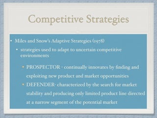 Competitive Strategies
• Miles and Snow's Adaptive Strategies (1978) !
• strategies used to adapt to uncertain competitive
environments !
!
PROSPECTOR - continually innovates by ﬁnding and
exploiting new product and market opportunities!
DEFENDER- characterized by the search for market
stability and producing only limited product line directed
at a narrow segment of the potential market
 