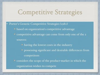 Competitive Strategies
• Porter's Generic Competitive Strategies (1980) !
based on organization's competitive advantage !
competitive advantage can come from only one of the 2
sources: !
having the lowest costs in the industry !
possessing signiﬁcant and desirable diﬀerences from
competitors!
considers the scope of the product-market in which the
organization wishes to compete
 