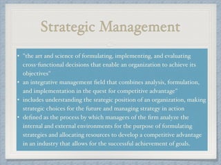 Strategic Management
• "the art and science of formulating, implementing, and evaluating
cross-functional decisions that enable an organization to achieve its
objectives"!
• an integrative management ﬁeld that combines analysis, formulation,
and implementation in the quest for competitive advantage"!
• includes understanding the srategic position of an organization, making
strategic choices for the future and managing strategy in action!
• deﬁned as the process by which managers of the ﬁrm analyze the
internal and external environments for the purpose of formulating
strategies and allocating resources to develop a competitive advantage
in an industry that allows for the successful achievement of goals.
 