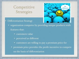 Competitive
Strategies
• Diﬀerentiation Strategy !
• organization competes by providing unique products with
features that: !
• customers value!
• perceived as diﬀerent!
• customers are willing to pay a premium price for !
• premium price provides the proﬁt incentive to compete
on the basis of diﬀerentiation
 