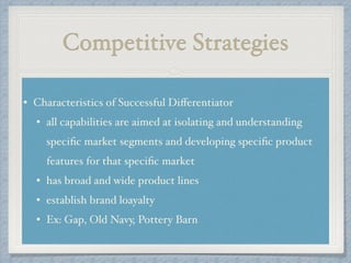 Competitive Strategies
• Characteristics of Successful Diﬀerentiator!
• all capabilities are aimed at isolating and understanding
speciﬁc market segments and developing speciﬁc product
features for that speciﬁc market !
• has broad and wide product lines!
• establish brand loayalty !
• Ex: Gap, Old Navy, Pottery Barn
 