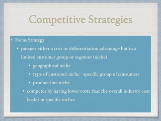 Competitive Strategies
• Focus Strategy !
• pursues either a cost or diﬀerentiation advantage but in a
limited customer group or segment (niche) !
• geographical niche!
• type of customer niche - speciﬁc group of consumers!
• product line niche!
• competes by having lower costs that the overall industry cost
leader in speciﬁc niches!
 
