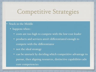 Competitive Strategies
• Stuck in the Middle!
• happens when : !
• costs are too high to compete with the low-cost leader!
• products and services aren't diﬀerentiated enough to
compete with the diﬀerentiator!
• not the ideal strategy !
• can be unstuck by deciding which competitive advantage to
pursue, then aligning resources, distinctive capabilities adn
core competencies
 