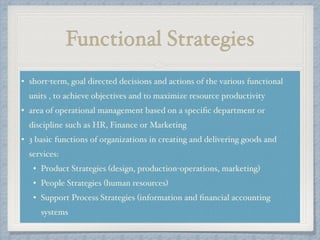 Functional Strategies
• short-term, goal directed decisions and actions of the various functional
units , to achieve objectives and to maximize resource productivity!
• area of operational management based on a speciﬁc department or
discipline such as HR, Finance or Marketing!
• 3 basic functions of organizations in creating and delivering goods and
services: !
• Product Strategies (design, production-operations, marketing) !
• People Strategies (human resources) !
• Support Process Strategies (information and ﬁnancial accounting
systems
 