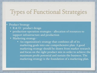 Types of Functional Strategies
• Product Strategy !
• R & D - product design !
• production-operation strategies - allocation of resources to
support infrastructure and production !
• Marketing strategy - !
• An organization's strategy that combines all of its
marketing goals into one comprehensive plan. A good
marketing strategy should be drawn from market research
and focus on the right product mix in order to achieve the
maximum proﬁt potential and sustain the business. The
marketing strategy is the foundation of a marketing plan.!
!
 