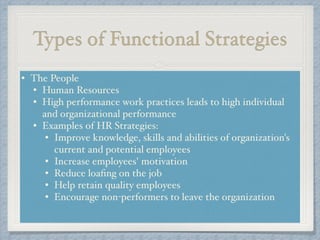 Types of Functional Strategies
• The People!
• Human Resources!
• High performance work practices leads to high individual
and organizational performance !
• Examples of HR Strategies: !
• Improve knowledge, skills and abilities of organization's
current and potential employees !
• Increase employees' motivation !
• Reduce loaﬁng on the job !
• Help retain quality employees !
• Encourage non-performers to leave the organization!
 