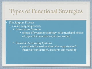 Types of Functional Strategies
• The Support Process!
• 2 main support process: !
• Information Systems !
• choice of system technology to be used and choice
of types of information systems needed !
!
• Financial-Accounting Systems !
• provide information about the organization's
ﬁnancial transactions, accounts and standing!
!
 