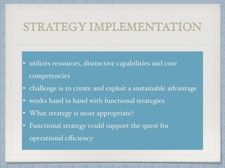 STRATEGY IMPLEMENTATION
• utilizes resources, distinctive capabilities and core
competencies !
• challenge is to create and exploit a sustainable advantage!
• works hand in hand with functional strategies!
• What strategy is most appropriate? !
• Functional strategy could support the quest for
operational eﬃciency
 