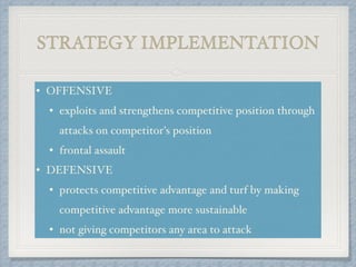 STRATEGY IMPLEMENTATION
• OFFENSIVE!
• exploits and strengthens competitive position through
attacks on competitor's position!
• frontal assault!
• DEFENSIVE!
• protects competitive advantage and turf by making
competitive advantage more sustainable !
• not giving competitors any area to attack
 