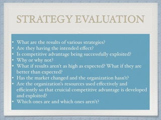 STRATEGY EVALUATION
• What are the results of various strategies? !
• Are they having the intended eﬀect? !
• Is competitive advantage being successfully exploited? !
• Why or why not? !
• What if results aren't as high as expected? What if they are
better than expected? !
• Has the market changed and the organization hasn't? !
• Are the organization's resources used eﬀectively and
eﬃciently so that cruicial competitive advantage is developed
and exploited? !
• Which ones are and which ones aren't?
 