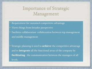 Importance of Strategic
Management
Requirement for sustained competitive advantage !
Views things from broader perspective!
Facilities collaboration- collaboration between top management
and middle management !
!
Strategic planning is used to achieve the competitive advantage
and to integrate all the functional areas of the company by
facilitating the communication between the managers of all
levels.
 