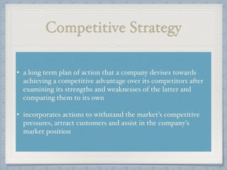 Competitive Strategy
• a long term plan of action that a company devises towards
achieving a competitive advantage over its competitors after
examining its strengths and weaknesses of the latter and
comparing them to its own!
!
• incorporates actions to withstand the market's competitive
pressures, attract customers and assist in the company's
market position
 