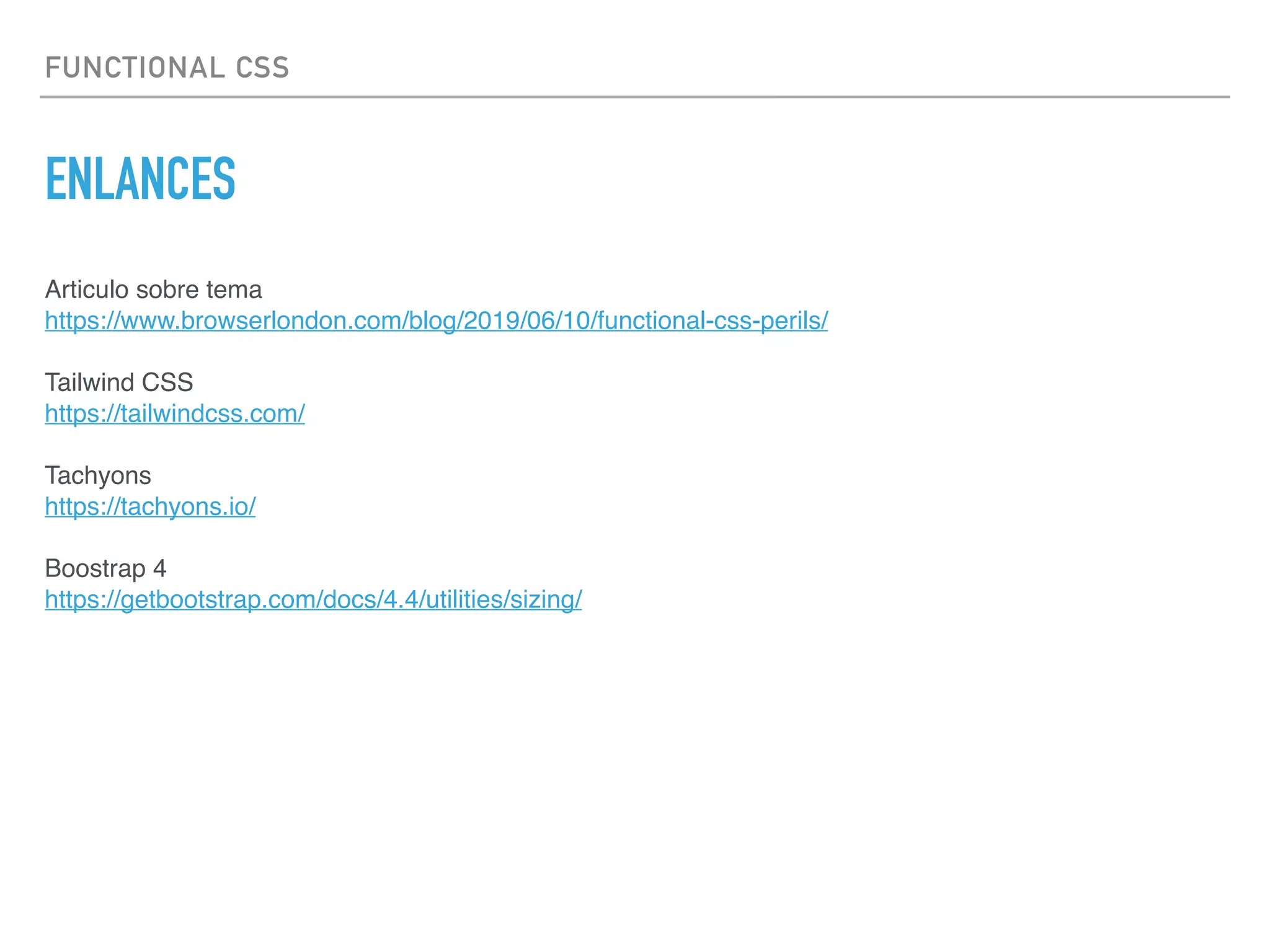 FUNCTIONAL CSS
ENLANCES
Articulo sobre tema 
https://www.browserlondon.com/blog/2019/06/10/functional-css-perils/ 
 
Tailwind CSS 
https://tailwindcss.com/
Tachyons
https://tachyons.io/
Boostrap 4
https://getbootstrap.com/docs/4.4/utilities/sizing/
 