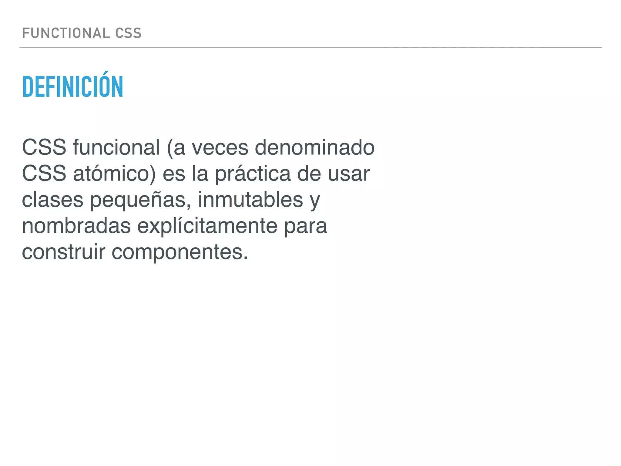 FUNCTIONAL CSS
DEFINICIÓN
CSS funcional (a veces denominado
CSS atómico) es la práctica de usar
clases pequeñas, inmutables y
nombradas explícitamente para
construir componentes.
 