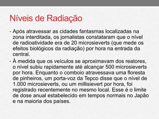 Níveis de Radiação 
• Após atravessar as cidades fantasmas localizadas na 
zona interditada, os jornalistas constataram que o nível 
de radioatividade era de 20 microsieverts (que mede os 
efeitos biológicos da radiação) por hora na entrada da 
central. 
• À medida que os veículos se aproximavam dos reatores, 
o nível subiu rapidamente até alcançar 500 microsieverts 
por hora. Enquanto o comboio atravessava uma floresta 
de pinheiros, um porta-voz da Tepco disse que o nível de 
1.000 microsieverts, ou um millisievert por hora, foi 
registrado recentemente no mesmo local. Esse é o limite 
de dose anual estabelecido em tempos normais no Japão 
e na maioria dos países. 
 