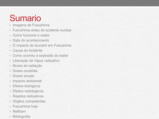 Sumario 
• Imagens de Fukushima 
• Fukushima antes do acidente nuclear 
• Como funciona o reator 
• Data do acontecimento 
• O impacto do tsunami em Fukushima 
• Causa do Acidente 
• Como ocorreu a explosão do reator 
• Liberação de Vapor radioativo 
• Níveis de radiação 
• Doses recebida 
• Doses anuais 
• Impacto ambiental 
• Efeitos biológicos 
• Efeitos radiologicos 
• Rejeitos radioativos 
• Orgãos competentes 
• Fukushima hoje 
• Reflitam 
• Bibliografia 
 
