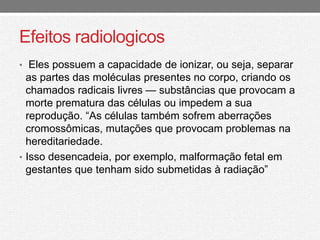 Efeitos radiologicos 
• Eles possuem a capacidade de ionizar, ou seja, separar 
as partes das moléculas presentes no corpo, criando os 
chamados radicais livres — substâncias que provocam a 
morte prematura das células ou impedem a sua 
reprodução. “As células também sofrem aberrações 
cromossômicas, mutações que provocam problemas na 
hereditariedade. 
• Isso desencadeia, por exemplo, malformação fetal em 
gestantes que tenham sido submetidas à radiação” 
 