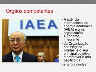 Orgãos competentes 
• A agência 
internacional de 
energia anatômica 
(AIEA) é uma 
organização 
autônoma, 
integrante 
• da Organização 
das Nações 
Unidas, é o seu 
principal objetivo 
é promover o uso 
pacifico da 
• energia nuclear. 
 
