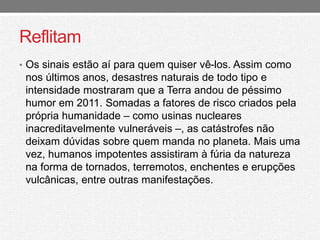 Reflitam 
• Os sinais estão aí para quem quiser vê-los. Assim como 
nos últimos anos, desastres naturais de todo tipo e 
intensidade mostraram que a Terra andou de péssimo 
humor em 2011. Somadas a fatores de risco criados pela 
própria humanidade – como usinas nucleares 
inacreditavelmente vulneráveis –, as catástrofes não 
deixam dúvidas sobre quem manda no planeta. Mais uma 
vez, humanos impotentes assistiram à fúria da natureza 
na forma de tornados, terremotos, enchentes e erupções 
vulcânicas, entre outras manifestações. 
 