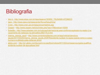 Bibliografia 
• Isto é - http://www.istoe.com.br/reportagens/183952_TSUNAMI+ATOMICO 
• Iaea - http://www.iaea.org/newscenter/focus/fukushima/ 
• Cnen - http://www.cnen.gov.br/seguranca/rejeitos.asp 
• Ceaam - http://www.ceaam.net/ictc/index.php?sec=76&noticia=19354 
• Estadão - http://www.estadao.com.br/noticias/internacional,aiea-confirma-explosao-no-reator-2-e-vazamento- 
de-radiacao-na-atmosfera,692175,0.htm 
• interna_ciencia_saud - http://www.correiobraziliense.com.br/app/noticia/ciencia-e-saude/ 
2011/03/20/interna_ciencia_saude,243576/acidente-nuclear-no-japao-expoe-como-o-corpo-humano- 
e-afetado-pela-radiacao.shtml 
• globo.com - http://g1.globo.com/tsunami-no-pacifico/noticia/2011/03/comissao-europeia-qualifica-acidente- 
nuclear-de-apocalipse.html 
