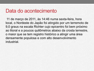 Data do acontecimento 
11 de março de 2011, às 14:46 numa sexta-feira, hora 
local, o Nordeste do Japão foi atingido por um terremoto de 
9,0 graus na escala Richter cujo epicentro foi bem próximo 
ao litoral e a poucos quilômetros abaixo da crosta terrestre, 
o maior que se tem registro histórico a atingir uma área 
densamente populosa e com alto desenvolvimento 
industrial. 
 