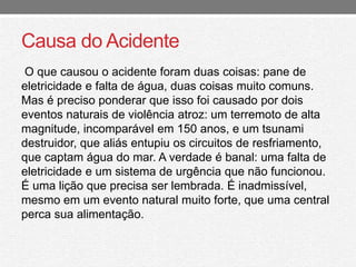 Causa do Acidente 
O que causou o acidente foram duas coisas: pane de 
eletricidade e falta de água, duas coisas muito comuns. 
Mas é preciso ponderar que isso foi causado por dois 
eventos naturais de violência atroz: um terremoto de alta 
magnitude, incomparável em 150 anos, e um tsunami 
destruidor, que aliás entupiu os circuitos de resfriamento, 
que captam água do mar. A verdade é banal: uma falta de 
eletricidade e um sistema de urgência que não funcionou. 
É uma lição que precisa ser lembrada. É inadmissível, 
mesmo em um evento natural muito forte, que uma central 
perca sua alimentação. 
 