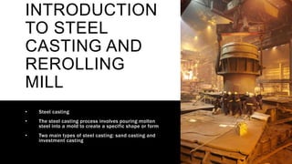 INTRODUCTION
TO STEEL
CASTING AND
REROLLING
MILL
• Steel casting
• The steel casting process involves pouring molten
steel into a mold to create a specific shape or form
• Two main types of steel casting: sand casting and
investment casting
 