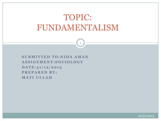 TOPIC:
FUNDAMENTALISM
1

SUBMITTED TO:NIDA AMAN
ASSIGEMENT:SOCIOLOGY
DATE:31/12/2013
PREPARED BY:
MATI ULLAH

12/31/2013

 