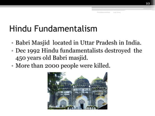 10
Fundamentalism

2/9/2014

Hindu Fundamentalism
• Babri Masjid located in Uttar Pradesh in India.
• Dec 1992 Hindu fundamentalists destroyed the
450 years old Babri masjid.
• More than 2000 people were killed.

 