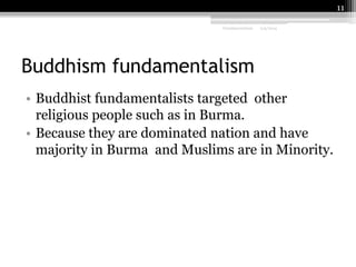 11
Fundamentalism

2/9/2014

Buddhism fundamentalism
• Buddhist fundamentalists targeted other
religious people such as in Burma.
• Because they are dominated nation and have
majority in Burma and Muslims are in Minority.

 