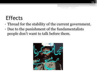 13
Fundamentalism

2/9/2014

Effects
• Thread for the stability of the current government.
• Due to the punishment of the fundamentalists
people don’t want to talk before them.

 