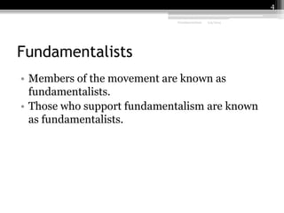 4
Fundamentalism

2/9/2014

Fundamentalists
• Members of the movement are known as
fundamentalists.
• Those who support fundamentalism are known
as fundamentalists.

 