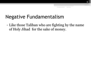 6
Fundamentalism

2/9/2014

Negative Fundamentalism
• Like those Taliban who are fighting by the name
of Holy Jihad for the sake of money.

 