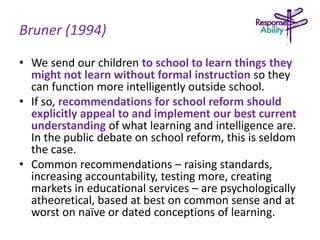 Bruner (1994)
• We send our children to school to learn things they
might not learn without formal instruction so they
can function more intelligently outside school.
• If so, recommendations for school reform should
explicitly appeal to and implement our best current
understanding of what learning and intelligence are.
In the public debate on school reform, this is seldom
the case.
• Common recommendations – raising standards,
increasing accountability, testing more, creating
markets in educational services – are psychologically
atheoretical, based at best on common sense and at
worst on naïve or dated conceptions of learning.
 