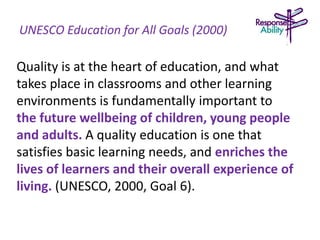 UNESCO Education for All Goals (2000)
Quality is at the heart of education, and what
takes place in classrooms and other learning
environments is fundamentally important to
the future wellbeing of children, young people
and adults. A quality education is one that
satisfies basic learning needs, and enriches the
lives of learners and their overall experience of
living. (UNESCO, 2000, Goal 6).
 