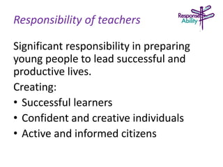 Responsibility of teachers
Significant responsibility in preparing
young people to lead successful and
productive lives.
Creating:
• Successful learners
• Confident and creative individuals
• Active and informed citizens
 
