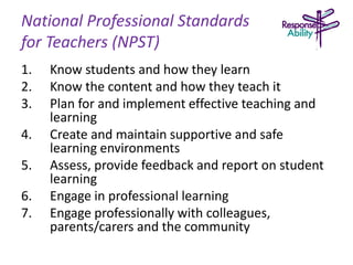 National Professional Standards
for Teachers (NPST)
1. Know students and how they learn
2. Know the content and how they teach it
3. Plan for and implement effective teaching and
learning
4. Create and maintain supportive and safe
learning environments
5. Assess, provide feedback and report on student
learning
6. Engage in professional learning
7. Engage professionally with colleagues,
parents/carers and the community
 