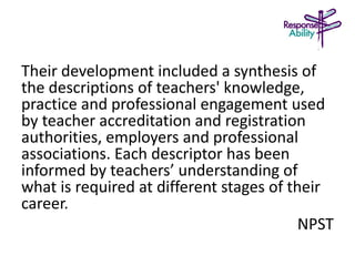 Their development included a synthesis of
the descriptions of teachers' knowledge,
practice and professional engagement used
by teacher accreditation and registration
authorities, employers and professional
associations. Each descriptor has been
informed by teachers’ understanding of
what is required at different stages of their
career.
NPST
 