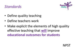 Standards
• Define quality teaching
• Define teachers work
• Make explicit the elements of high quality
effective teaching that will improve
educational outcomes for students
NPST
 