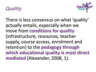 Quality
There is less consensus on what ‘quality’
actually entails, especially when we
move from conditions for quality
(infrastructure, resources, teacher
supply, course access, enrolment and
retention) to the pedagogy through
which educational quality is most direct
mediated (Alexander, 2008, 1).
 