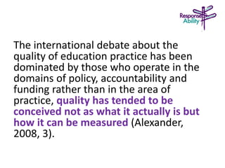 The international debate about the
quality of education practice has been
dominated by those who operate in the
domains of policy, accountability and
funding rather than in the area of
practice, quality has tended to be
conceived not as what it actually is but
how it can be measured (Alexander,
2008, 3).
 