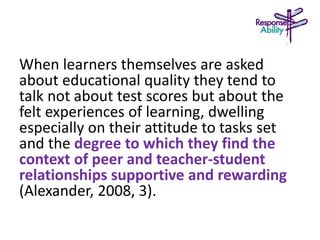 When learners themselves are asked
about educational quality they tend to
talk not about test scores but about the
felt experiences of learning, dwelling
especially on their attitude to tasks set
and the degree to which they find the
context of peer and teacher-student
relationships supportive and rewarding
(Alexander, 2008, 3).
 