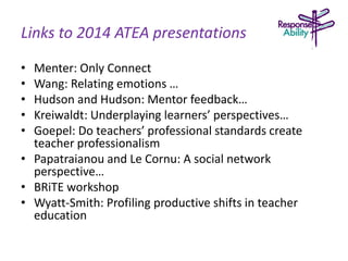 Links to 2014 ATEA presentations
• Menter: Only Connect
• Wang: Relating emotions …
• Hudson and Hudson: Mentor feedback…
• Kreiwaldt: Underplaying learners’ perspectives…
• Goepel: Do teachers’ professional standards create
teacher professionalism
• Papatraianou and Le Cornu: A social network
perspective…
• BRiTE workshop
• Wyatt-Smith: Profiling productive shifts in teacher
education
 